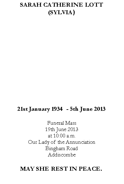 Text Box: SARAH CATHERINE LOTT(SYLVIA)21st January 1934  - 5th June 2013Funeral Mass19th June 2013 at 10:00 a.m.Our Lady of the AnnunciationBingham RoadAddiscombeMAY SHE REST IN PEACE.
